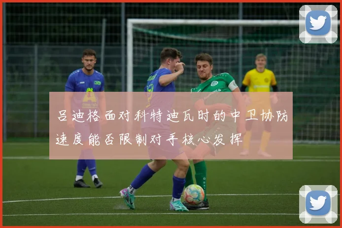 吕迪格面对科特迪瓦时的中卫协防速度能否限制对手核心发挥