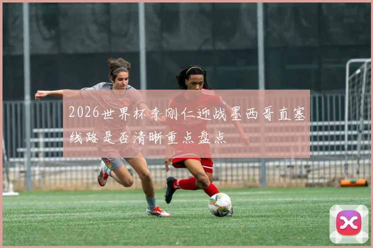 2026世界杯李刚仁迎战墨西哥直塞线路是否清晰重点盘点
