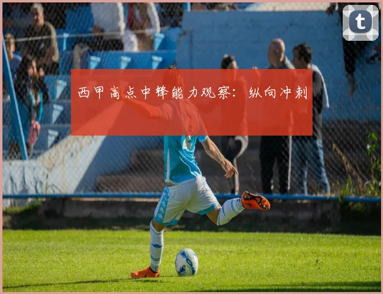 西甲高点中锋能力观察:纵向冲刺