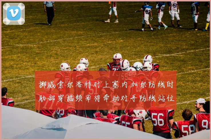挪威索尔洛特对上塞内加尔防线时肋部穿插频率将牵动对手防线站位