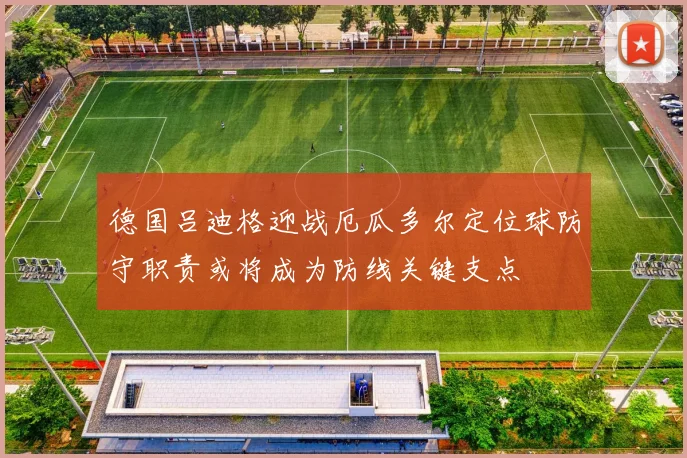 德国吕迪格迎战厄瓜多尔定位球防守职责或将成为防线关键支点