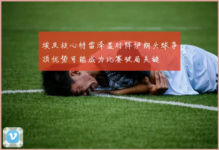 埃及核心特雷泽盖对阵伊朗头球争顶优势可能成为比赛破局关键
