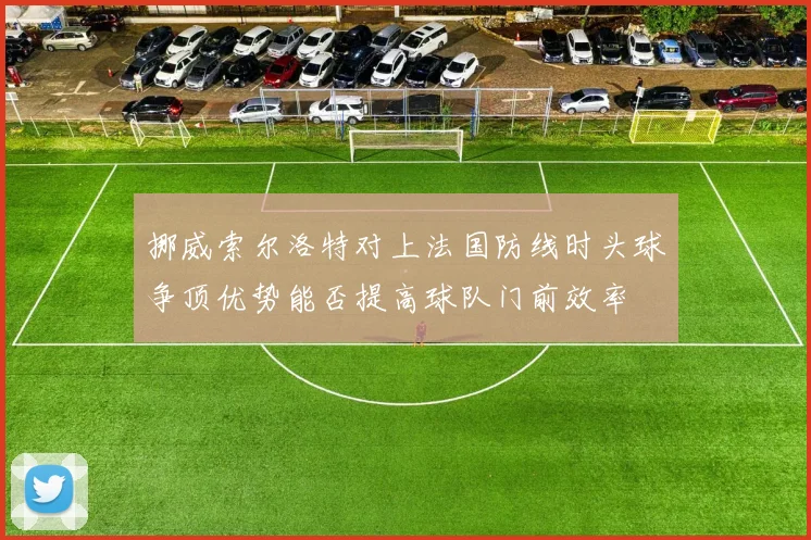 挪威索尔洛特对上法国防线时头球争顶优势能否提高球队门前效率