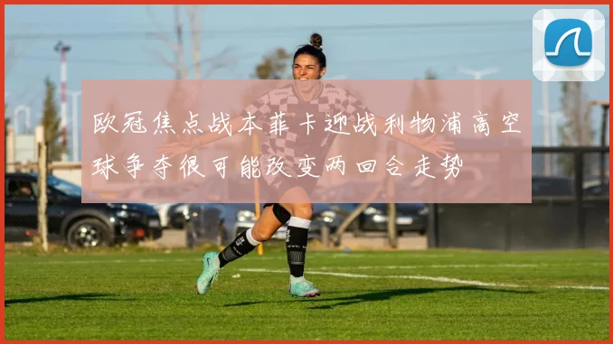 欧冠焦点战本菲卡迎战利物浦高空球争夺很可能改变两回合走势