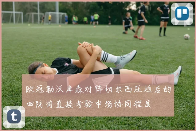 欧冠勒沃库森对阵切尔西压迫后的回防将直接考验中场协同程度