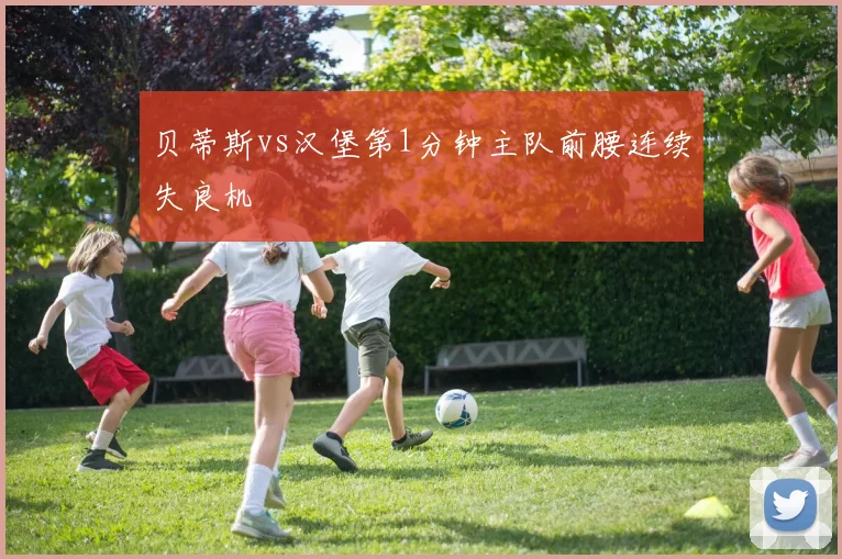 贝蒂斯vs汉堡第1分钟主队前腰连续失良机