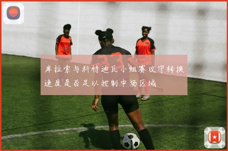 库拉索与科特迪瓦小组赛攻守转换速度是否足以控制中场区域