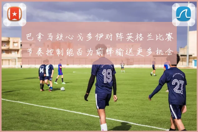 巴拿马核心戈多伊对阵英格兰比赛节奏控制能否为前锋输送更多机会