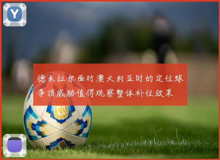 德米拉尔面对澳大利亚时的定位球争顶威胁值得观察整体补位效果