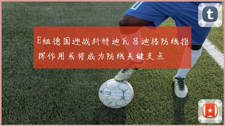 E组德国迎战科特迪瓦吕迪格防线指挥作用或将成为防线关键支点