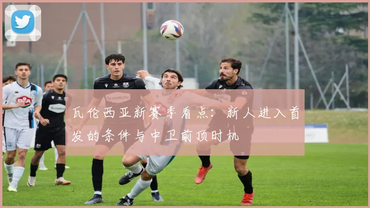 瓦伦西亚新赛季看点：新人进入首发的条件与中卫前顶时机